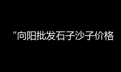 荆州交投黄沙价格、黄沙埠村民宿推荐价格、磁县黄沙矿煤价格查询、黄沙宵夜团购套餐价格